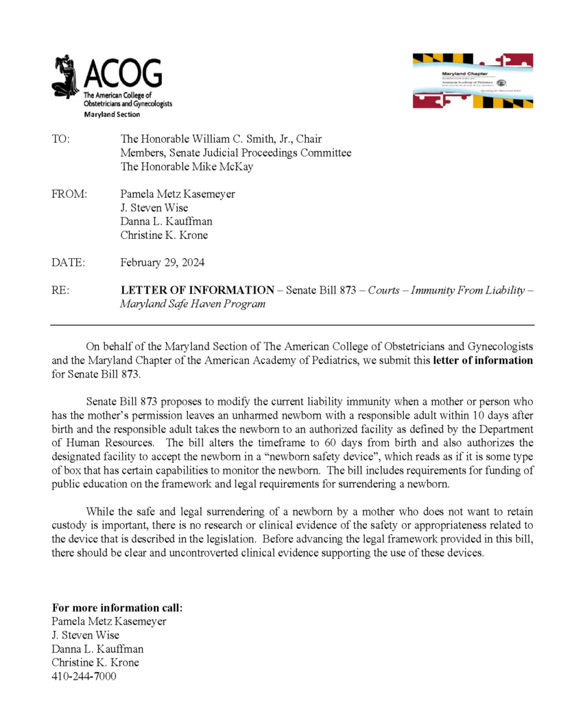 Letter that states:

On behalf of the Maryland Section of The American College of Obstetricians and Gynecologists
and the Maryland Chapter of the American Academy of Pediatrics, we submit this letter of information
for Senate Bill 873.
Senate Bill 873 proposes to modify the current liability immunity when a mother or person who
has the mother’s permission leaves an unharmed newborn with a responsible adult within 10 days after
birth and the responsible adult takes the newborn to an authorized facility as defined by the Department
of Human Resources. The bill alters the timeframe to 60 days from birth and also authorizes the
designated facility to accept the newborn in a “newborn safety device”, which reads as if it is some type
of box that has certain capabilities to monitor the newborn. The bill includes requirements for funding of
public education on the framework and legal requirements for surrendering a newborn.
While the safe and legal surrendering of a newborn by a mother who does not want to retain
custody is important, there is no research or clinical evidence of the safety or appropriateness related to
the device that is described in the legislation. Before advancing the legal framework provided in this bill,
there should be clear and uncontroverted clinical evidence supporting the use of these devices.